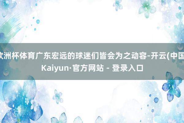 欧洲杯体育广东宏远的球迷们皆会为之动容-开云(中国)Kaiyun·官方网站 - 登录入口