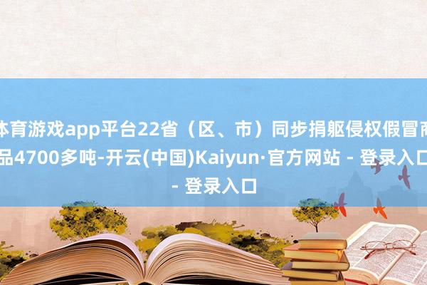 体育游戏app平台22省（区、市）同步捐躯侵权假冒商品4700多吨-开云(中国)Kaiyun·官方网站 - 登录入口