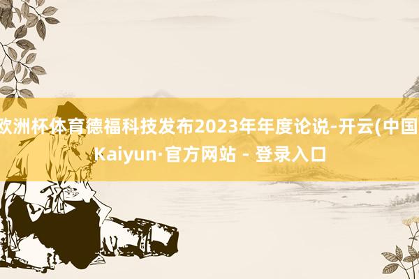 欧洲杯体育德福科技发布2023年年度论说-开云(中国)Kaiyun·官方网站 - 登录入口