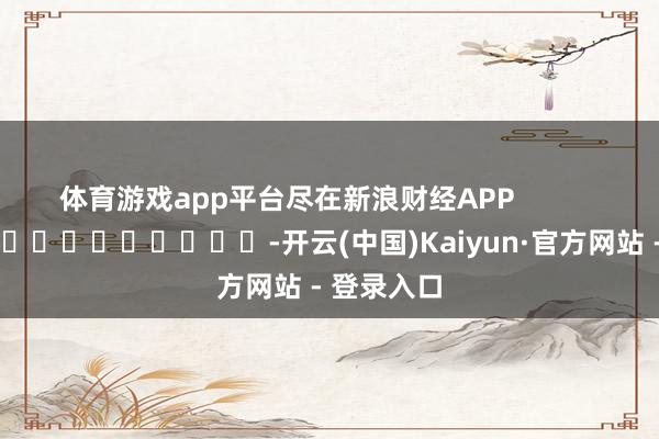 体育游戏app平台尽在新浪财经APP            													-开云(中国)Kaiyun·官方网站 - 登录入口