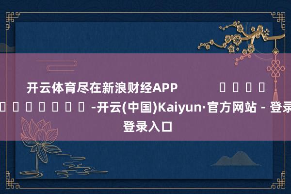 开云体育尽在新浪财经APP            													-开云(中国)Kaiyun·官方网站 - 登录入口