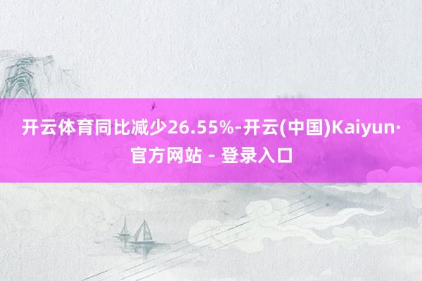 开云体育同比减少26.55%-开云(中国)Kaiyun·官方网站 - 登录入口