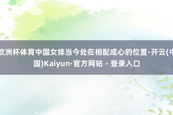 欧洲杯体育中国女排当今处在相配成心的位置-开云(中国)Kaiyun·官方网站 - 登录入口