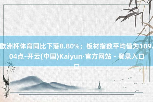 欧洲杯体育同比下落8.80%；板材指数平均值为109.04点-开云(中国)Kaiyun·官方网站 - 登录入口