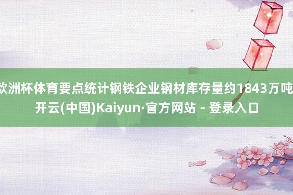 欧洲杯体育要点统计钢铁企业钢材库存量约1843万吨-开云(中国)Kaiyun·官方网站 - 登录入口