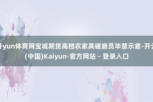 开yun体育网宝城期货高档农家具磋磨员毕慧示意-开云(中国)Kaiyun·官方网站 - 登录入口