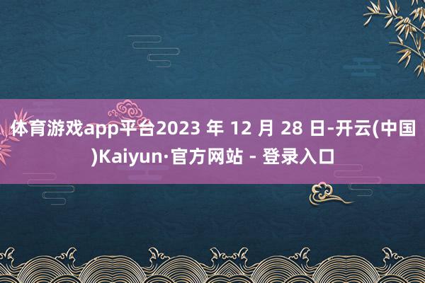 体育游戏app平台2023 年 12 月 28 日-开云(中国)Kaiyun·官方网站 - 登录入口