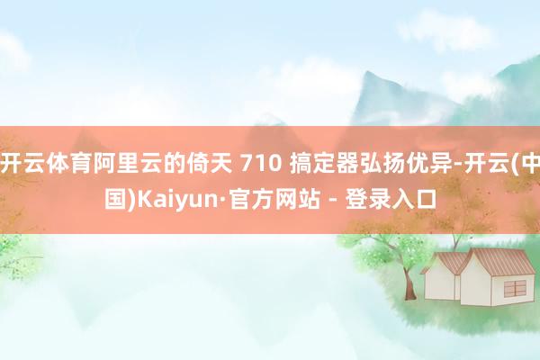 开云体育阿里云的倚天 710 搞定器弘扬优异-开云(中国)Kaiyun·官方网站 - 登录入口