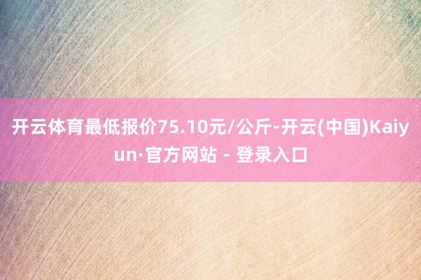 开云体育最低报价75.10元/公斤-开云(中国)Kaiyun·官方网站 - 登录入口