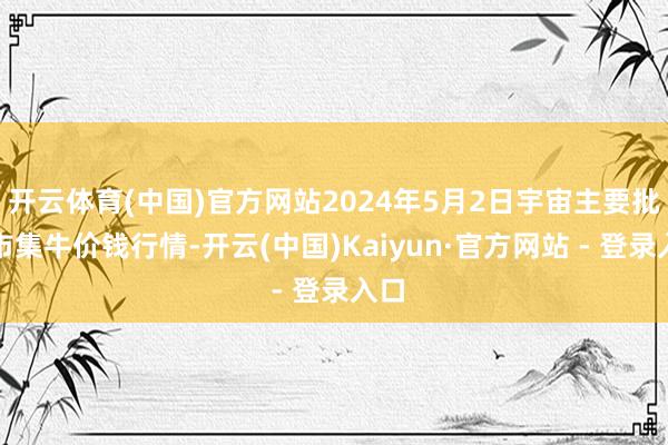 开云体育(中国)官方网站2024年5月2日宇宙主要批发市集牛价钱行情-开云(中国)Kaiyun·官方网站 - 登录入口