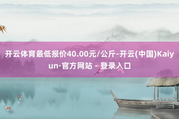 开云体育最低报价40.00元/公斤-开云(中国)Kaiyun·官方网站 - 登录入口