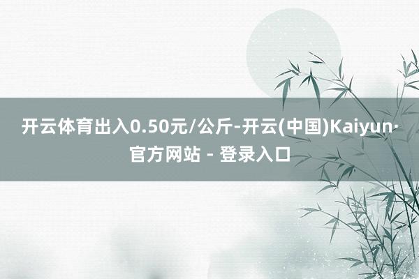 开云体育出入0.50元/公斤-开云(中国)Kaiyun·官方网站 - 登录入口