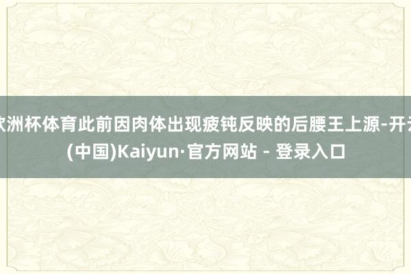 欧洲杯体育此前因肉体出现疲钝反映的后腰王上源-开云(中国)Kaiyun·官方网站 - 登录入口