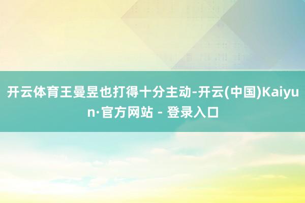 开云体育王曼昱也打得十分主动-开云(中国)Kaiyun·官方网站 - 登录入口