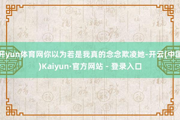 开yun体育网你以为若是我真的念念欺凌她-开云(中国)Kaiyun·官方网站 - 登录入口