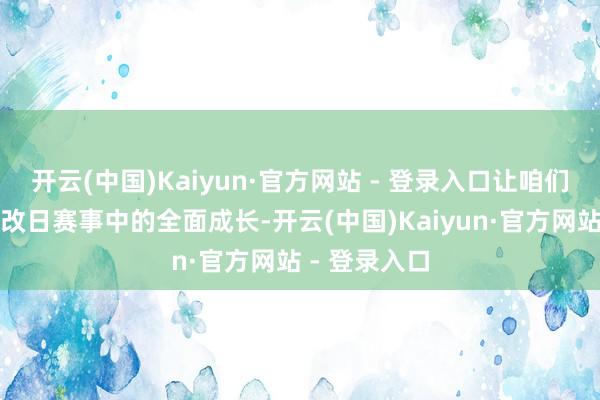 开云(中国)Kaiyun·官方网站 - 登录入口让咱们期待她们在改日赛事中的全面成长-开云(中国)Kaiyun·官方网站 - 登录入口