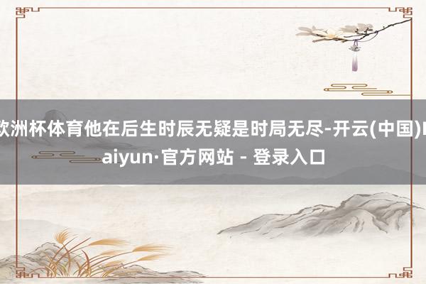 欧洲杯体育他在后生时辰无疑是时局无尽-开云(中国)Kaiyun·官方网站 - 登录入口