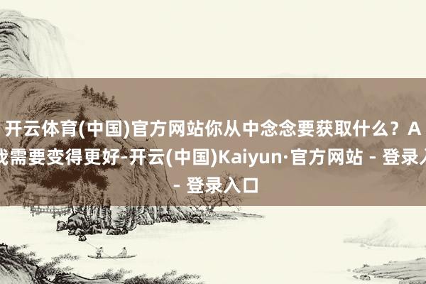 开云体育(中国)官方网站你从中念念要获取什么？　　A：我需要变得更好-开云(中国)Kaiyun·官方网站 - 登录入口