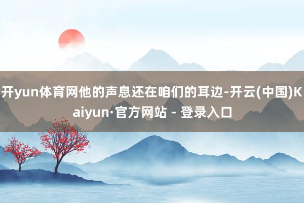 开yun体育网他的声息还在咱们的耳边-开云(中国)Kaiyun·官方网站 - 登录入口