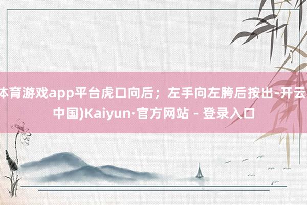 体育游戏app平台虎口向后；左手向左胯后按出-开云(中国)Kaiyun·官方网站 - 登录入口