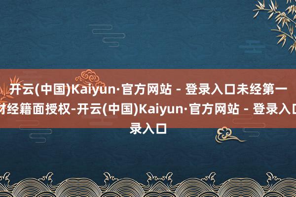 开云(中国)Kaiyun·官方网站 - 登录入口未经第一财经籍面授权-开云(中国)Kaiyun·官方网站 - 登录入口