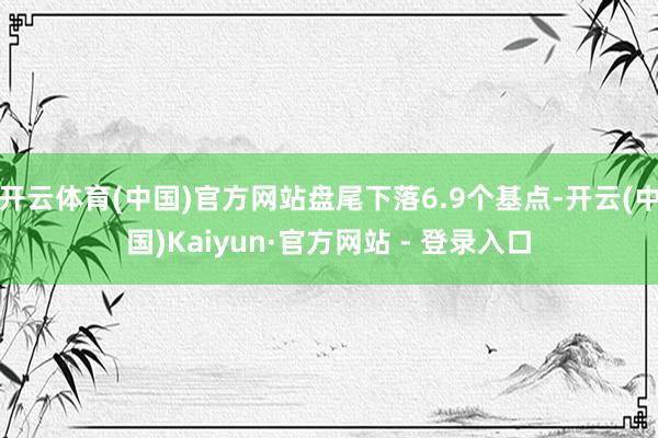 开云体育(中国)官方网站盘尾下落6.9个基点-开云(中国)Kaiyun·官方网站 - 登录入口