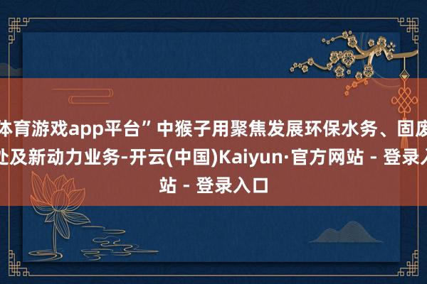 体育游戏app平台”中猴子用聚焦发展环保水务、固废惩处及新动力业务-开云(中国)Kaiyun·官方网站 - 登录入口