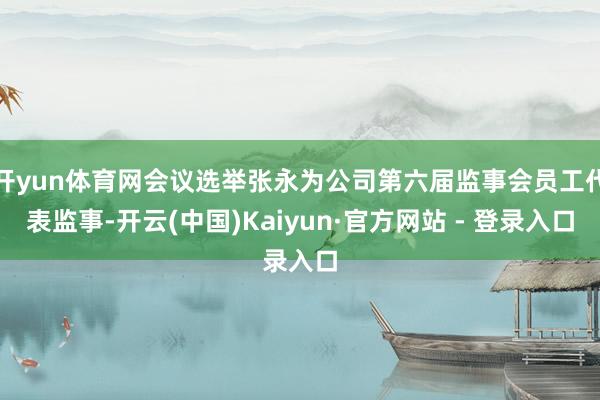 开yun体育网会议选举张永为公司第六届监事会员工代表监事-开云(中国)Kaiyun·官方网站 - 登录入口