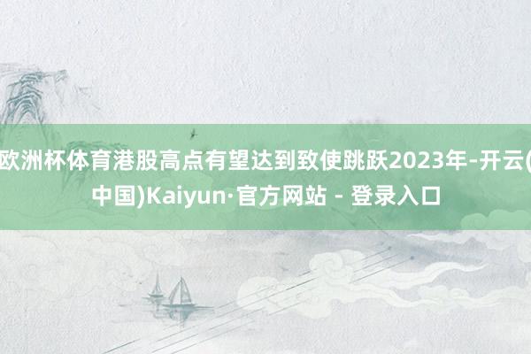 欧洲杯体育港股高点有望达到致使跳跃2023年-开云(中国)Kaiyun·官方网站 - 登录入口