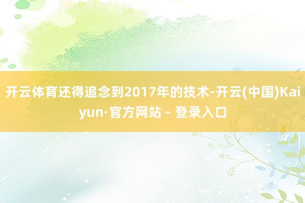 开云体育还得追念到2017年的技术-开云(中国)Kaiyun·官方网站 - 登录入口