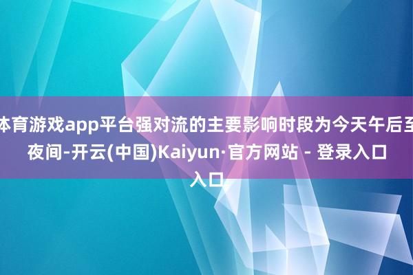 体育游戏app平台强对流的主要影响时段为今天午后至夜间-开云(中国)Kaiyun·官方网站 - 登录入口