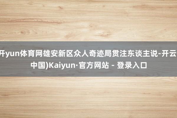 开yun体育网雄安新区众人奇迹局贯注东谈主说-开云(中国)Kaiyun·官方网站 - 登录入口