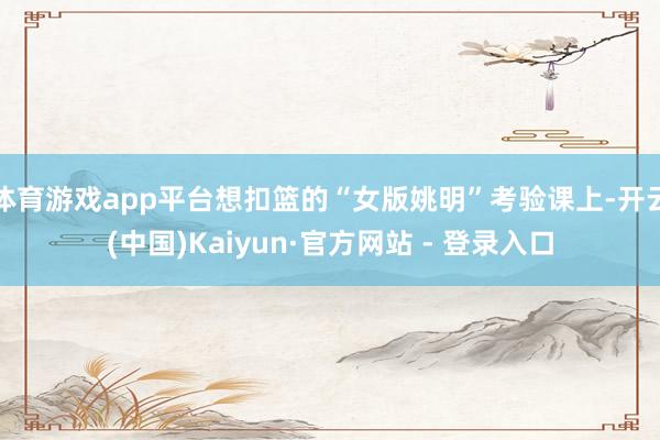 体育游戏app平台想扣篮的“女版姚明”考验课上-开云(中国)Kaiyun·官方网站 - 登录入口