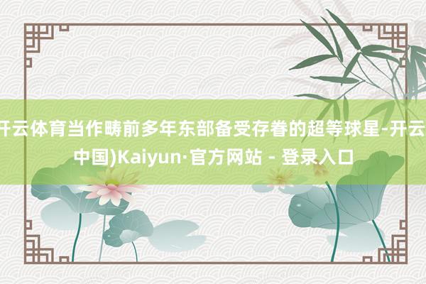 开云体育当作畴前多年东部备受存眷的超等球星-开云(中国)Kaiyun·官方网站 - 登录入口