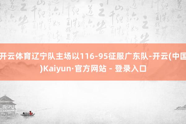 开云体育辽宁队主场以116-95征服广东队-开云(中国)Kaiyun·官方网站 - 登录入口