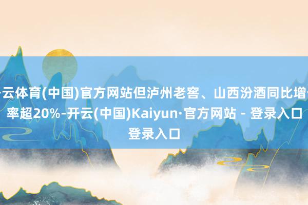 开云体育(中国)官方网站但泸州老窖、山西汾酒同比增长率超20%-开云(中国)Kaiyun·官方网站 - 登录入口