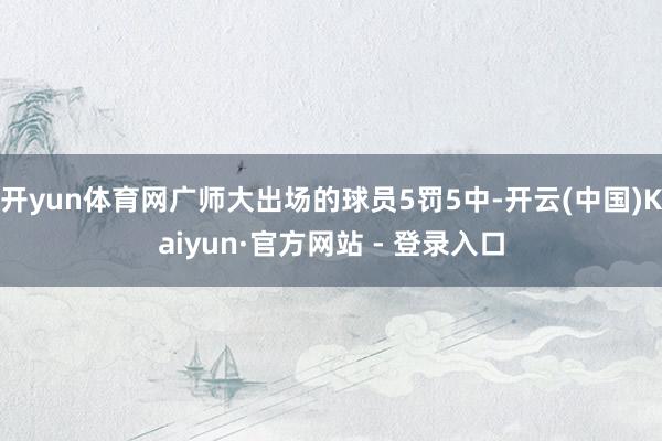 开yun体育网广师大出场的球员5罚5中-开云(中国)Kaiyun·官方网站 - 登录入口