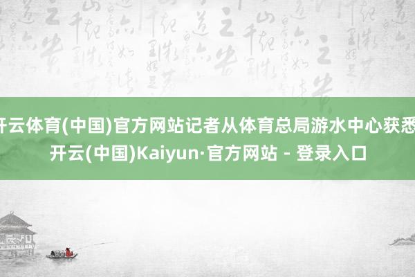 开云体育(中国)官方网站记者从体育总局游水中心获悉-开云(中国)Kaiyun·官方网站 - 登录入口