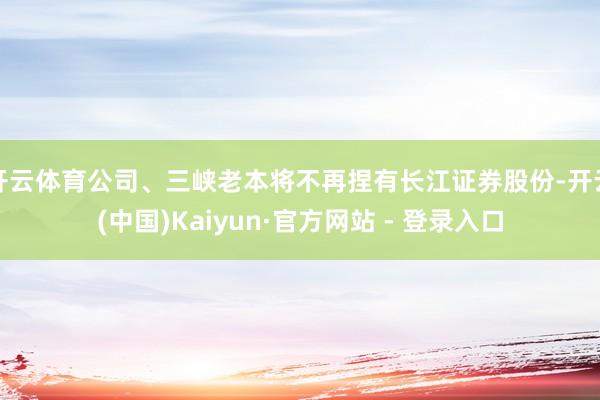 开云体育公司、三峡老本将不再捏有长江证券股份-开云(中国)Kaiyun·官方网站 - 登录入口