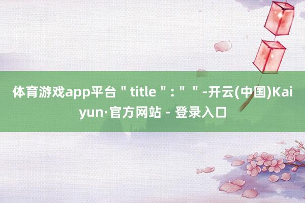 体育游戏app平台＂title＂:＂＂-开云(中国)Kaiyun·官方网站 - 登录入口