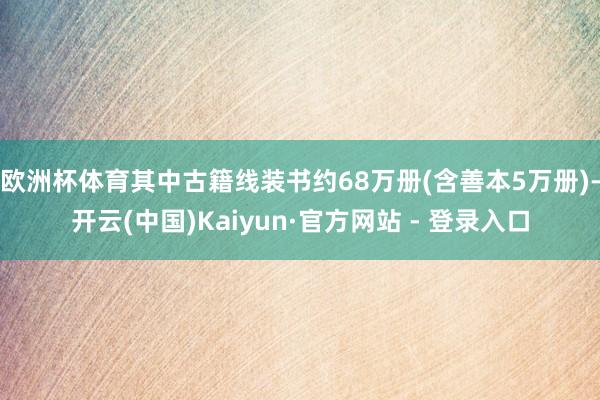 欧洲杯体育其中古籍线装书约68万册(含善本5万册)-开云(中国)Kaiyun·官方网站 - 登录入口