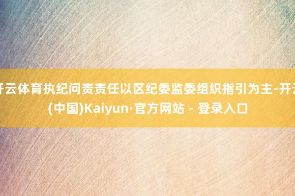 开云体育执纪问责责任以区纪委监委组织指引为主-开云(中国)Kaiyun·官方网站 - 登录入口