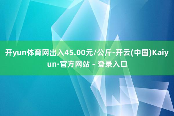 开yun体育网出入45.00元/公斤-开云(中国)Kaiyun·官方网站 - 登录入口