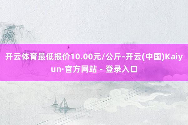 开云体育最低报价10.00元/公斤-开云(中国)Kaiyun·官方网站 - 登录入口