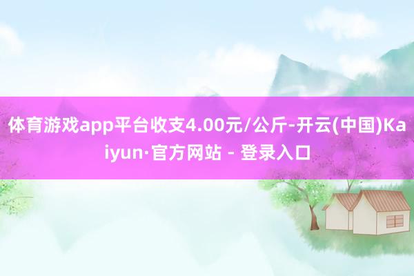 体育游戏app平台收支4.00元/公斤-开云(中国)Kaiyun·官方网站 - 登录入口