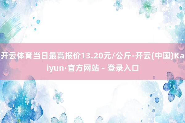 开云体育当日最高报价13.20元/公斤-开云(中国)Kaiyun·官方网站 - 登录入口