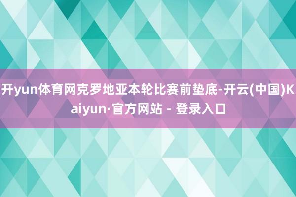 开yun体育网克罗地亚本轮比赛前垫底-开云(中国)Kaiyun·官方网站 - 登录入口