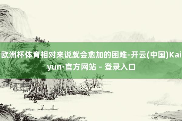 欧洲杯体育相对来说就会愈加的困难-开云(中国)Kaiyun·官方网站 - 登录入口