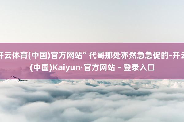 开云体育(中国)官方网站”代哥那处亦然急急促的-开云(中国)Kaiyun·官方网站 - 登录入口