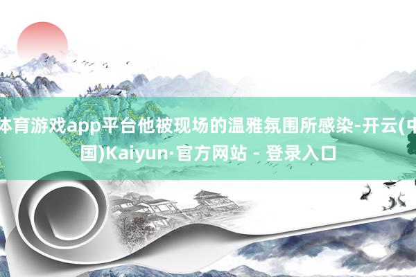 体育游戏app平台他被现场的温雅氛围所感染-开云(中国)Kaiyun·官方网站 - 登录入口